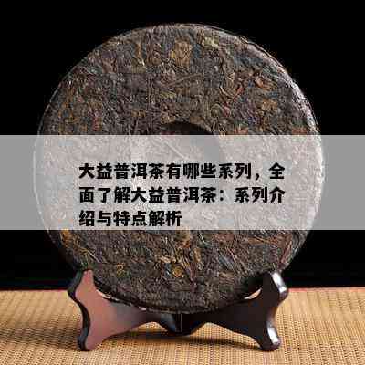 大益普洱茶有哪些系列，全面了解大益普洱茶：系列介绍与特点解析