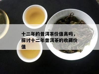 十二年的普洱茶价值高吗，探讨十二年普洱茶的收藏价值