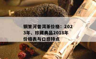 铜箐河普洱茶价格：2023年、珍藏典品2018年价格表与口感特点