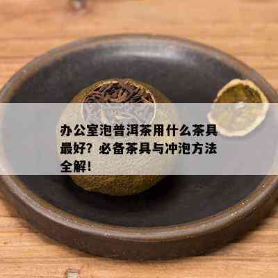 办公室泡普洱茶用什么茶具更好？必备茶具与冲泡方法全解！