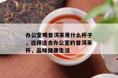 办公室喝普洱茶用什么杯子，选择适合办公室的普洱茶杯，品味健康生活