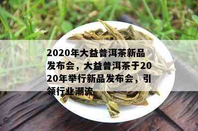 2020年大益普洱茶新品发布会，大益普洱茶于2020年举行新品发布会，引领行业潮流