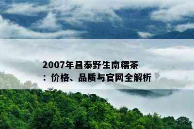 2007年昌泰野生南糯茶：价格、品质与官网全解析