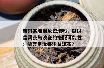 普洱茶能用汝瓷泡吗，探讨普洱茶与汝瓷的搭配可能性：能否用汝瓷泡普洱茶？