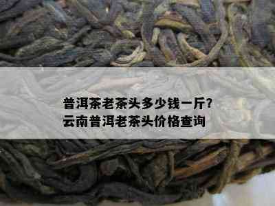 普洱茶老茶头多少钱一斤？云南普洱老茶头价格查询