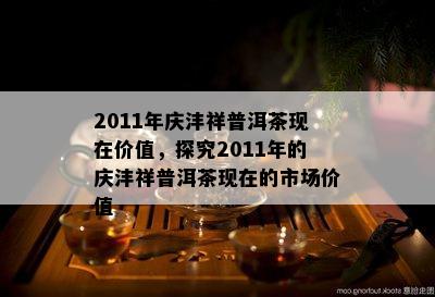 2011年庆沣祥普洱茶现在价值，探究2011年的庆沣祥普洱茶现在的市场价值