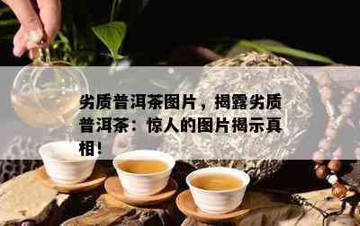 劣质普洱茶图片，揭露劣质普洱茶：惊人的图片揭示真相！