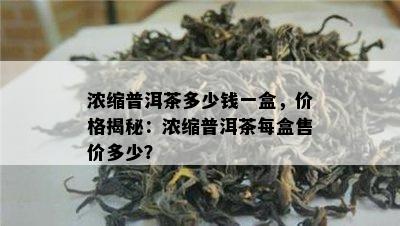 浓缩普洱茶多少钱一盒，价格揭秘：浓缩普洱茶每盒售价多少？