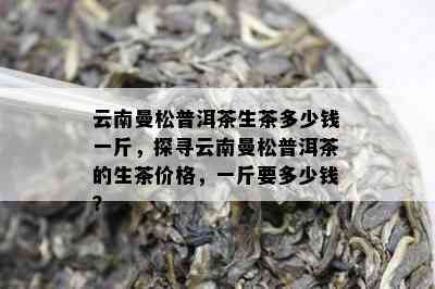 云南曼松普洱茶生茶多少钱一斤，探寻云南曼松普洱茶的生茶价格，一斤要多少钱？