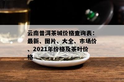 云南普洱茶城价格查询表：最新、图片、大全、市场价、2021年价格及茶叶价格