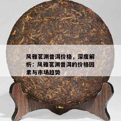 风雅茗渊普洱价格，深度解析：风雅茗渊普洱的价格因素与市场趋势