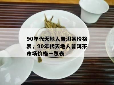 90年代天地人普洱茶价格表，90年代天地人普洱茶市场价格一览表