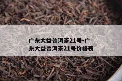 广东大益普洱茶21号-广东大益普洱茶21号价格表