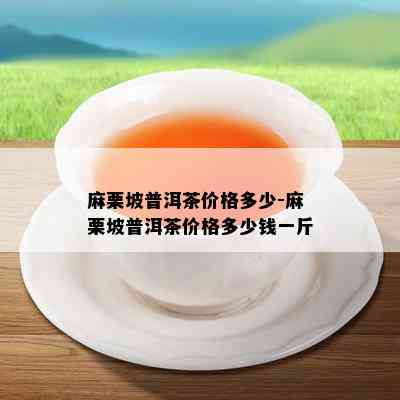 麻栗坡普洱茶价格多少-麻栗坡普洱茶价格多少钱一斤