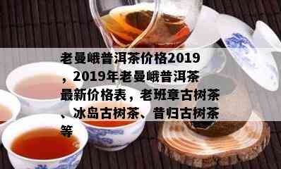 老曼峨普洱茶价格2019，2019年老曼峨普洱茶最新价格表，老班章古树茶、冰岛古树茶、昔归古树茶等