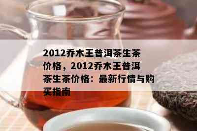 2012乔木王普洱茶生茶价格，2012乔木王普洱茶生茶价格：最新行情与购买指南