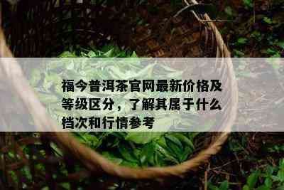 福今普洱茶官网最新价格及等级区分，了解其属于什么档次和行情参考