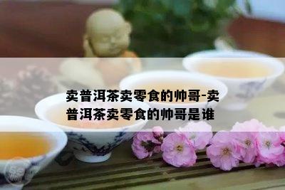 卖普洱茶卖零食的帅哥-卖普洱茶卖零食的帅哥是谁