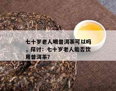 七十岁老人喝普洱茶可以吗，探讨：七十岁老人能否饮用普洱茶？