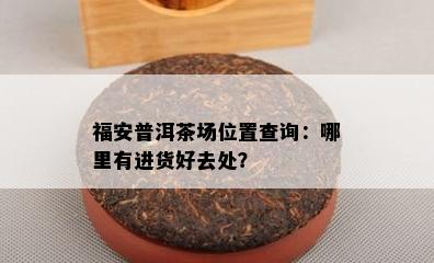 福安普洱茶场位置查询：哪里有进货好去处？