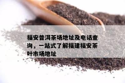 福安普洱茶场地址及电话查询，一站式了解福建福安茶叶市场地址