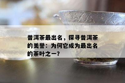 普洱茶最出名，探寻普洱茶的美誉：为何它成为最出名的茶叶之一？