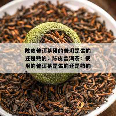 陈皮普洱茶用的普洱是生的还是熟的，陈皮普洱茶：使用的普洱茶是生的还是熟的？