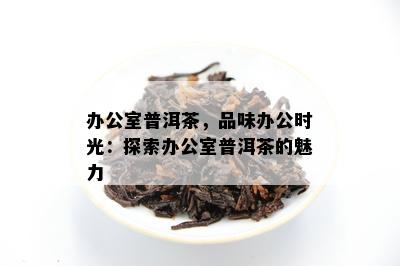 办公室普洱茶，品味办公时光：探索办公室普洱茶的魅力