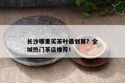 长沙哪里买茶叶最划算？全城热门茶店推荐！