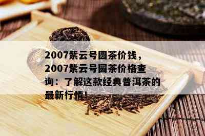 2007紫云号圆茶价钱，2007紫云号圆茶价格查询：了解这款经典普洱茶的最新行情！