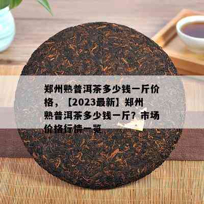 郑州熟普洱茶多少钱一斤价格，【2023最新】郑州熟普洱茶多少钱一斤？市场价格行情一览