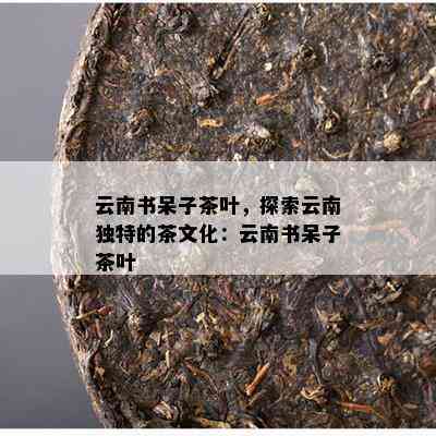 云南书呆子茶叶，探索云南独特的茶文化：云南书呆子茶叶