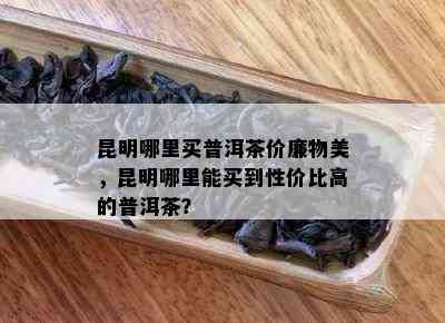 昆明哪里买普洱茶价廉物美，昆明哪里能买到性价比高的普洱茶？