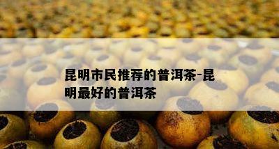 昆明市民推荐的普洱茶-昆明更好的普洱茶