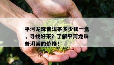 平河龙珠普洱茶多少钱一盒，寻找好茶？了解平河龙珠普洱茶的价格！