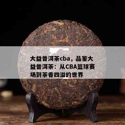 大益普洱茶cba，品鉴大益普洱茶：从CBA篮球赛场到茶香四溢的世界