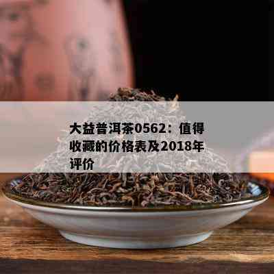 大益普洱茶0562：值得收藏的价格表及2018年评价