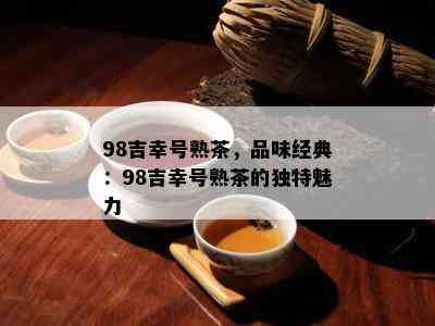 98吉幸号熟茶，品味经典：98吉幸号熟茶的独特魅力