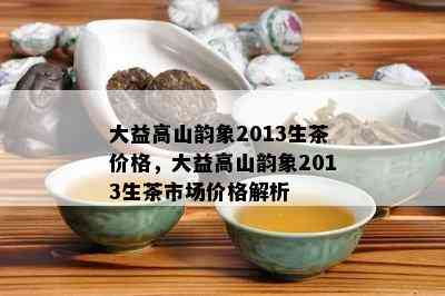 大益高山韵象2013生茶价格，大益高山韵象2013生茶市场价格解析