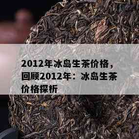 2012年冰岛生茶价格，回顾2012年：冰岛生茶价格探析