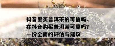 抖音里买普洱茶的可信吗，在抖音购买普洱茶可靠吗？一份全面的评估与建议