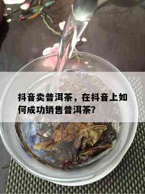 抖音卖普洱茶，在抖音上如何成功销售普洱茶？