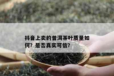 抖音上卖的普洱茶叶质量如何？是否真实可信？