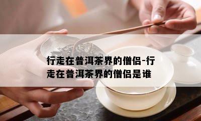 行走在普洱茶界的僧侣-行走在普洱茶界的僧侣是谁