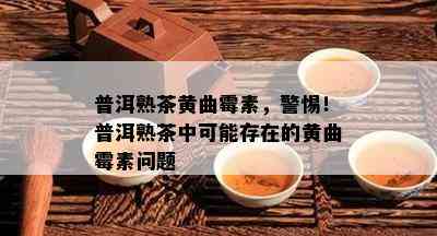 普洱熟茶黄曲霉素，警惕！普洱熟茶中可能存在的黄曲霉素问题