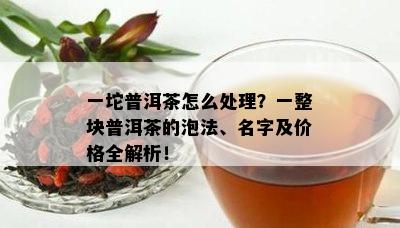 一坨普洱茶怎么处理？一整块普洱茶的泡法、名字及价格全解析！