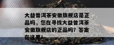 大益普洱茶安徽旗舰店是正品吗，您在寻找大益普洱茶安徽旗舰店的正品吗？答案在这里！