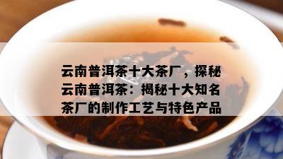 云南普洱茶十大茶厂，探秘云南普洱茶：揭秘十大知名茶厂的制作工艺与特色产品