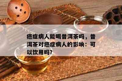 癌症病人能喝普洱茶吗，普洱茶对癌症病人的影响：可以饮用吗？