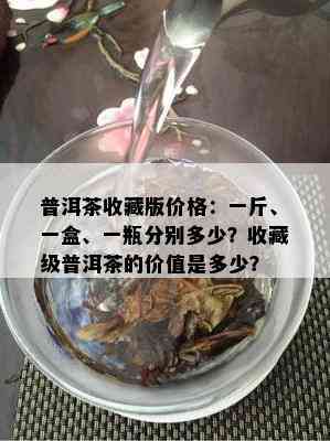 普洱茶收藏版价格：一斤、一盒、一瓶分别多少？收藏级普洱茶的价值是多少？